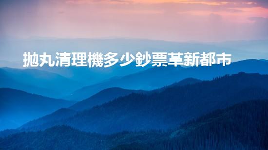 拋丸清理機多少鈔票革新都市排水系統(tǒng)：的技術(shù)革新如何提升都市環(huán)境質(zhì)量？